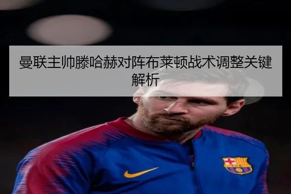 曼联主帅滕哈赫对阵布莱顿战术调整关键解析